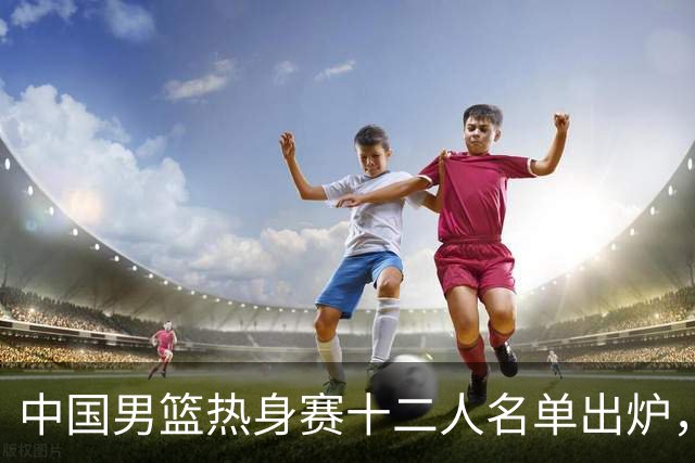 中国男篮热身赛十二人名单出炉，杨瀚森与贺希宁未入选
